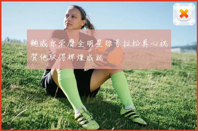 鲍威尔荣膺全明星称号拉松真心祝贺他取得辉煌成就