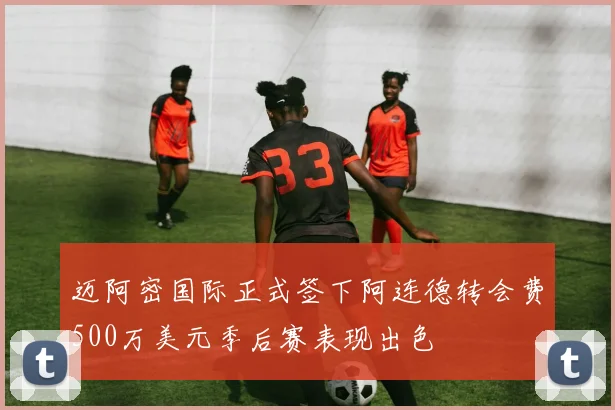 迈阿密国际正式签下阿连德转会费500万美元季后赛表现出色