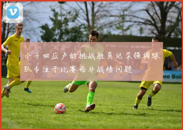 小卡回应卢的挑战胜负记录强调球队专注于比赛而非战绩问题