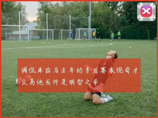 调侃库兹马去年的季后赛表现奇才交易他或许是明智之举