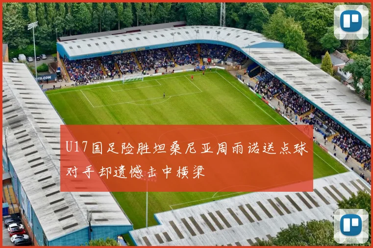 U17国足险胜坦桑尼亚周雨诺送点球对手却遗憾击中横梁