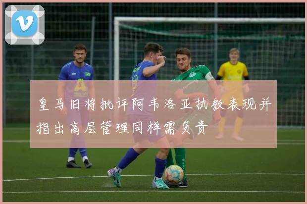 皇马旧将批评阿韦洛亚执教表现并指出高层管理同样需负责