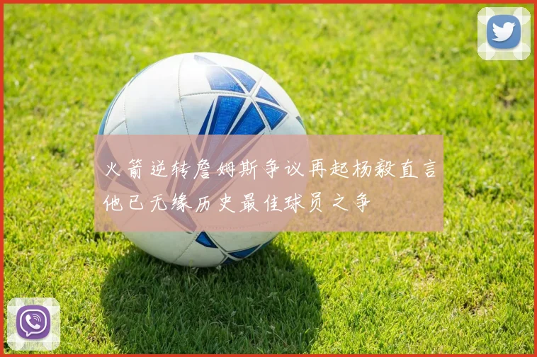 火箭逆转詹姆斯争议再起杨毅直言他已无缘历史最佳球员之争