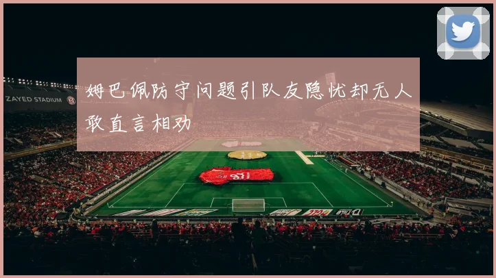 姆巴佩防守问题引队友隐忧却无人敢直言相劝
