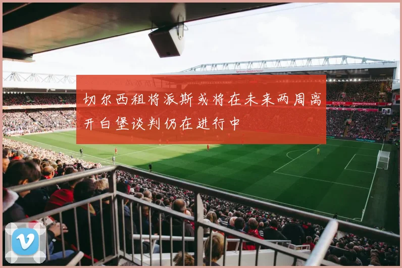 切尔西租将派斯或将在未来两周离开白堡谈判仍在进行中
