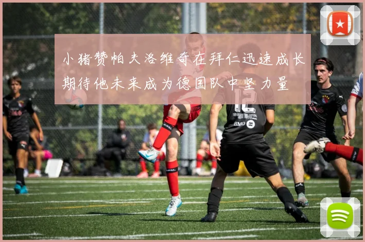 小猪赞帕夫洛维奇在拜仁迅速成长期待他未来成为德国队中坚力量