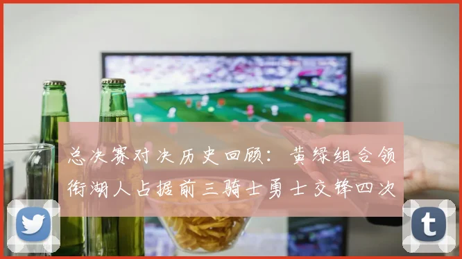 总决赛对决历史回顾：黄绿组合领衔湖人占据前三骑士勇士交锋四次