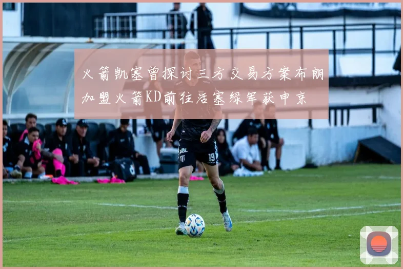 火箭凯塞曾探讨三方交易方案布朗加盟火箭KD前往活塞绿军获申京