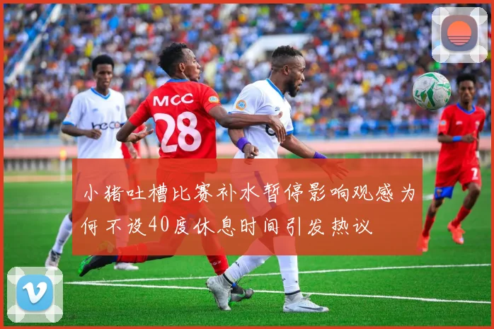小猪吐槽比赛补水暂停影响观感为何不设40度休息时间引发热议