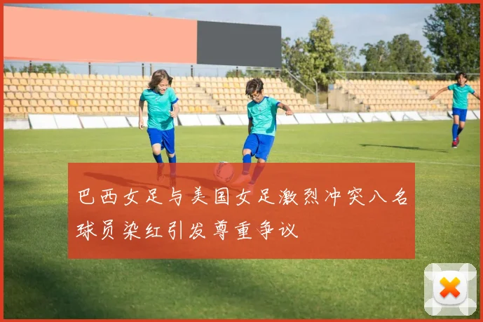 巴西女足与美国女足激烈冲突八名球员染红引发尊重争议