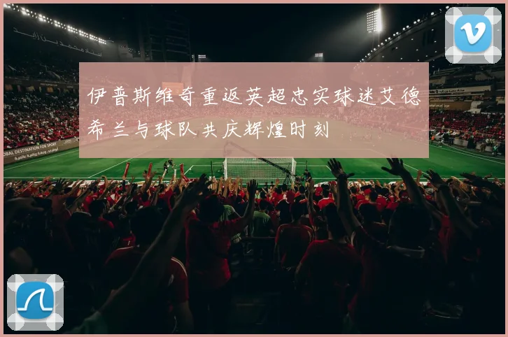 伊普斯维奇重返英超忠实球迷艾德希兰与球队共庆辉煌时刻