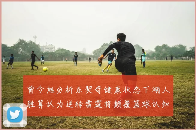 曾令旭分析东契奇健康状态下湖人胜算认为逆转雷霆将颠覆篮球认知