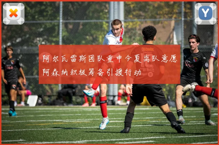 阿尔瓦雷斯团队重申今夏离队意愿阿森纳积极筹备引援行动
