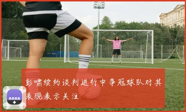 彭啸续约谈判进行中争冠球队对其表现表示关注