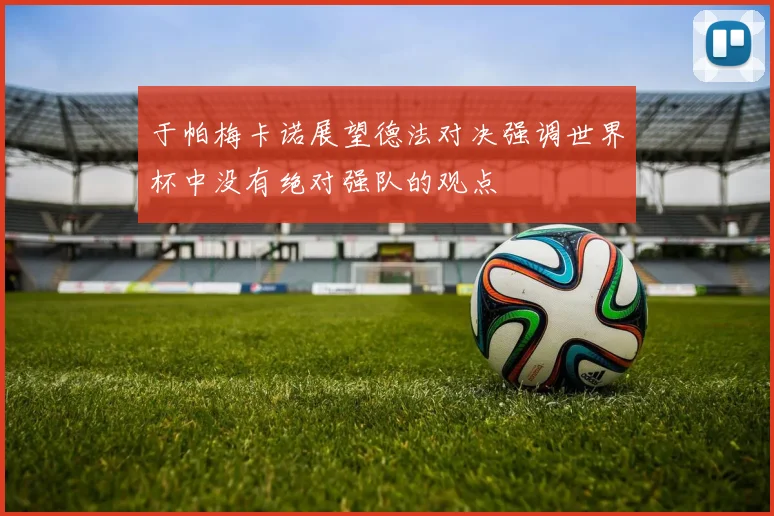 于帕梅卡诺展望德法对决强调世界杯中没有绝对强队的观点